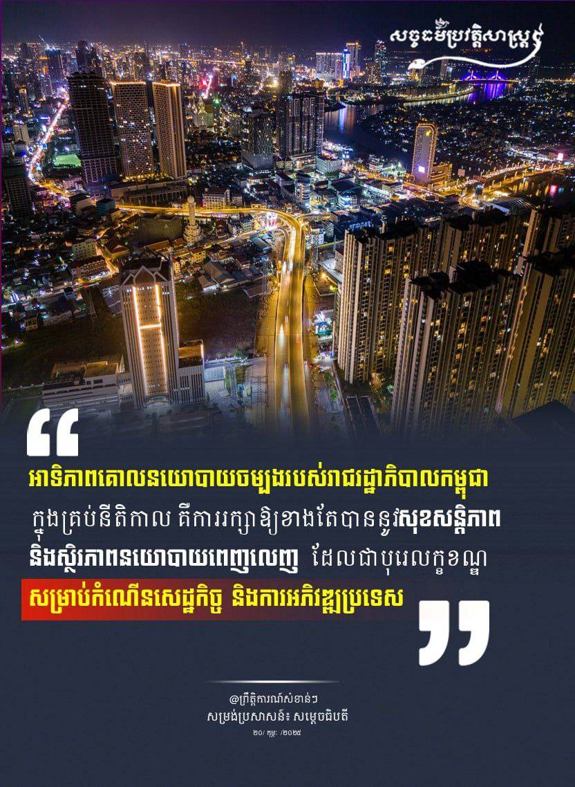 “អាទិភាពគោលនយោបាយចម្បងរបស់រាជរដ្ឋាភិបាលកម្ពុជាក្នុងគ្រប់នីតិកាល គឺការរក្សាឱ្យខាងតែបាននូវ សុខសន្តិភាពនិងស្ថិរភាពនយោបាយពេញលេញ ដែលជាបុរេលក្ខខណ្ឌ សម្រាប់កំណើនសេដ្ឋកិច្ច និងការអភិវឌ្ឍប្រទេស “