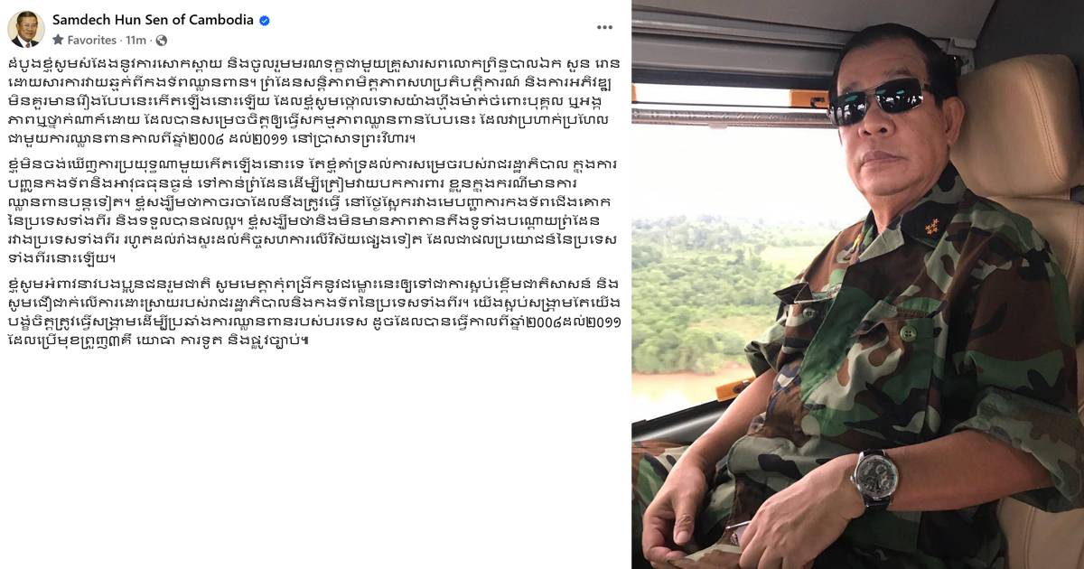 សម្តេចតេជោ ចូលរួមមរណទុក្ខជាមួយគ្រួសារសពលោកព្រិន្ធបាលឯក សួន រោន ដោយសារការវាយឆ្មក់ពីកងទ័ពឈ្លានពាន និងអំពាវនាវបងប្អូនជនរួមជាតិ សូមមេត្តាកុំពង្រីកនូវជម្លោះនេះឱ្យទៅជាការស្អប់ខ្ពើមជាតិសាសន៍ និងសូមជឿជាក់លើការដោះស្រាយរបស់រាជរដ្ឋាភិបាលនិងកងទ័ពនៃប្រទេសទាំងពីរ
